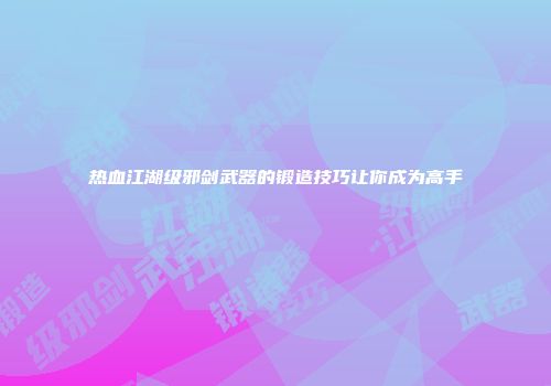 热血江湖级邪剑武器的锻造技巧让你成为高手