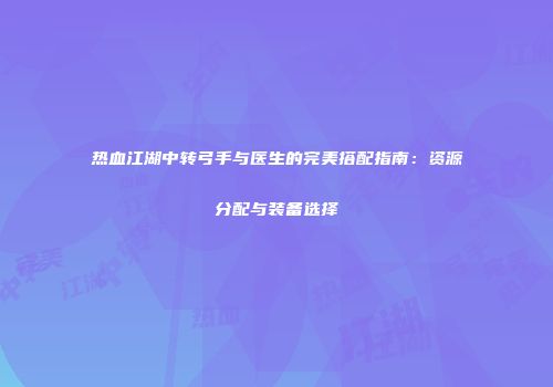 热血江湖中转弓手与医生的完美搭配指南：资源分配与装备选择