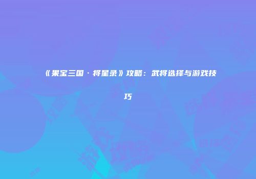 《果宝三国·将星录》攻略：武将选择与游戏技巧