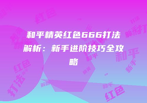 和平精英红色666打法解析：新手进阶技巧全攻略