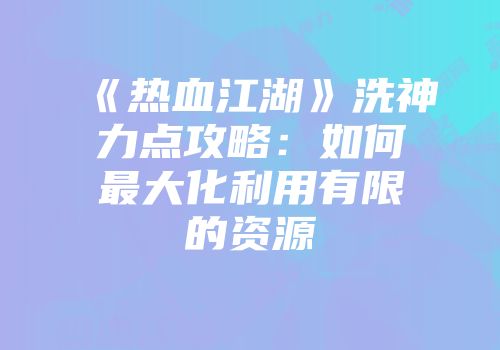 《热血江湖》洗神力点攻略：如何最大化利用有限的资源