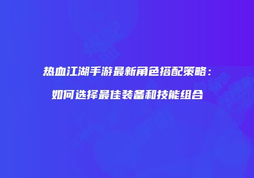 热血江湖手游最新角色搭配策略：如何选择最佳装备和技能组合