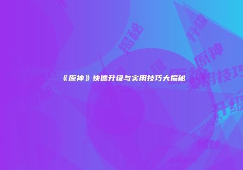 《原神》快速升级与实用技巧大揭秘