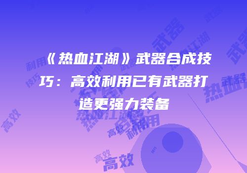 《热血江湖》武器合成技巧：高效利用已有武器打造更强力装备