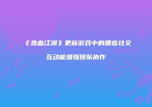《热血江湖》更新游戏中的哪些社交互动能增强团队协作