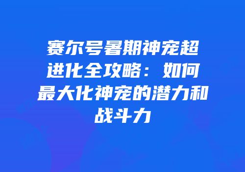 赛尔号暑期神宠超进化全攻略:如何最大化神宠的潜力和战斗力