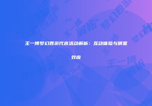 王一博梦幻西游代言活动解析：互动体验与明星效应