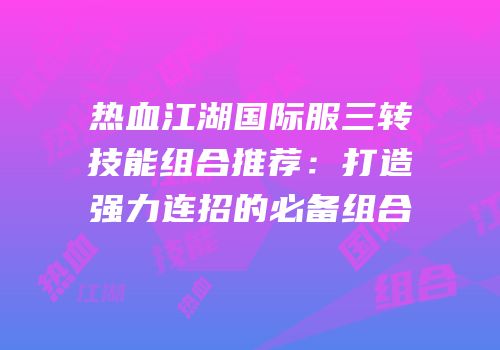热血江湖国际服三转技能组合推荐：打造强力连招的必备组合