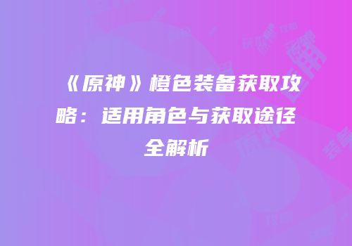 《原神》橙色装备获取攻略：适用角色与获取途径全解析