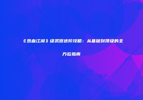 《热血江湖》级武器进阶攻略：从基础到顶级的全方位指南