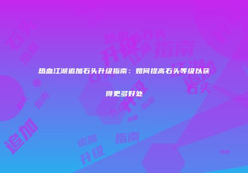 热血江湖追加石头升级指南：如何提高石头等级以获得更多好处