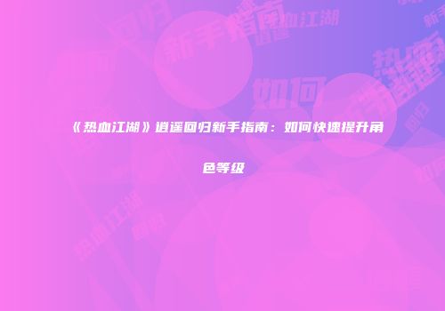 《热血江湖》逍遥回归新手指南：如何快速提升角色等级