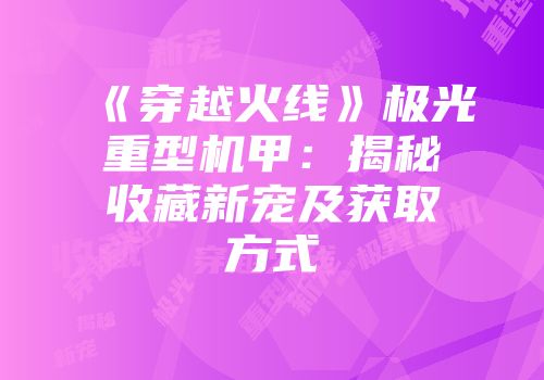 《穿越火线》极光重型机甲：揭秘收藏新宠及获取方式