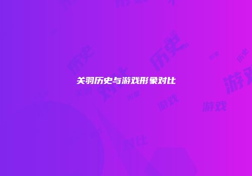关羽历史与游戏形象对比