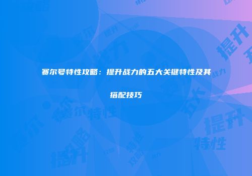 赛尔号特性攻略:提升战力的五大关键特性及其搭配技巧
