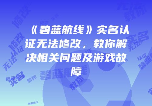 《碧蓝航线》实名认证无法修改，教你解决相关问题及游戏故障