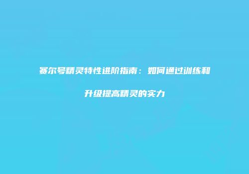 赛尔号精灵特性进阶指南：如何通过训练和升级提高精灵的实力