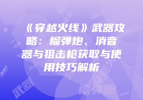 《穿越火线》武器攻略：榴弹炮、消音器与狙击枪获取与使用技巧解析