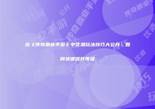 在《传奇霸业手游》中饮酒玩法技巧大公开：如何快速提升等级
