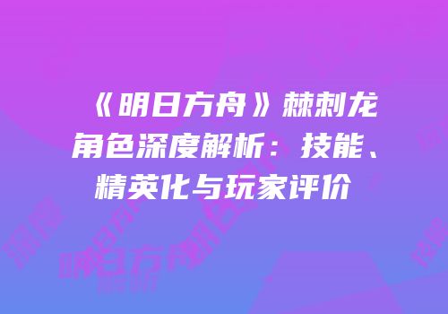 《明日方舟》棘刺龙角色深度解析：技能、精英化与玩家评价