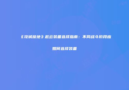 《攻城掠地》赵云装备选择指南:不同战斗阶段应如何选择装备