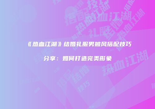 《热血江湖》结婚礼服男披风搭配技巧分享:如何打造完美形象