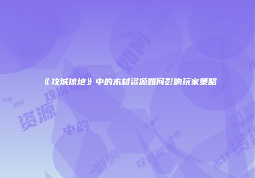 《攻城掠地》中的木材资源如何影响玩家策略