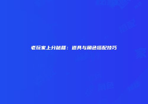 老玩家上分秘籍：道具与角色搭配技巧