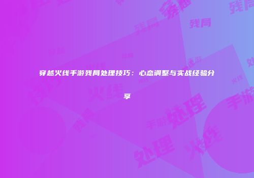 穿越火线手游残局处理技巧：心态调整与实战经验分享
