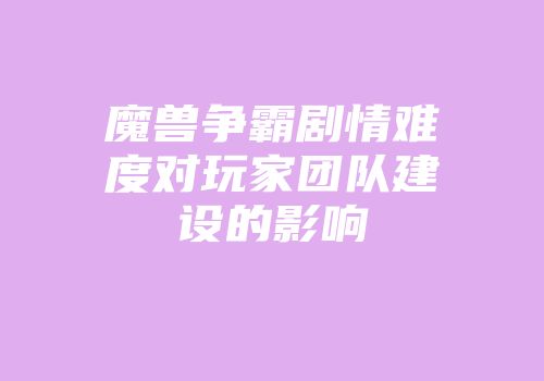 魔兽争霸剧情难度对玩家团队建设的影响