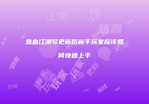 热血江湖号更新后新手玩家应该如何快速上手