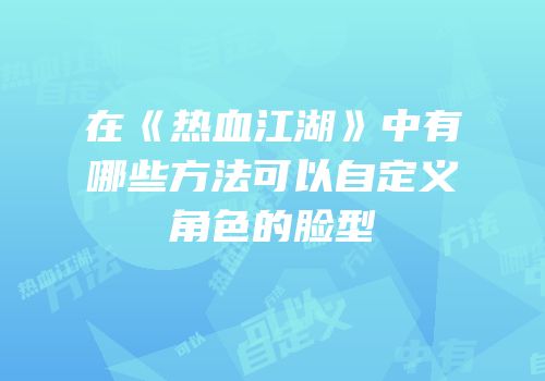 在《热血江湖》中有哪些方法可以自定义角色的脸型
