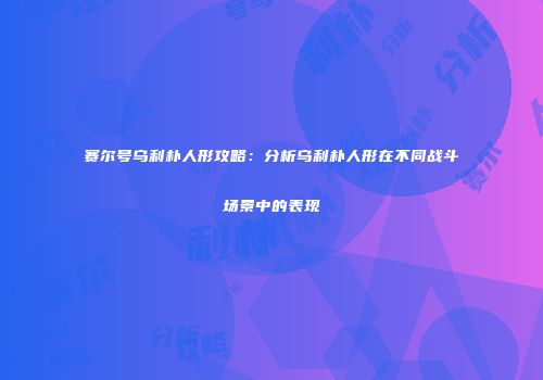 赛尔号乌利朴人形攻略：分析乌利朴人形在不同战斗场景中的表现
