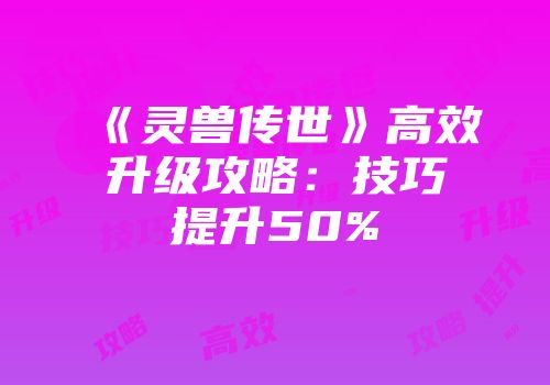 《灵兽传世》高效升级攻略：技巧提升50%