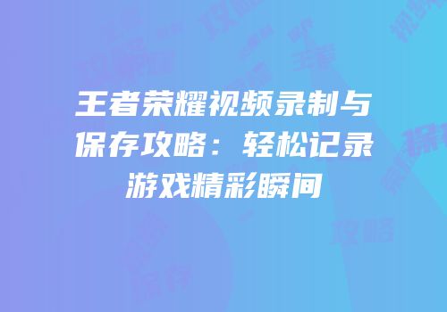 王者荣耀视频录制与保存攻略：轻松记录游戏精彩瞬间