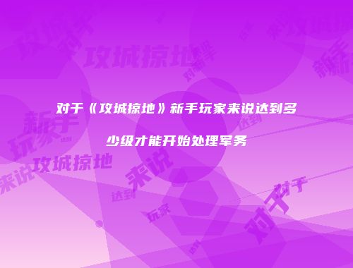对于《攻城掠地》新手玩家来说达到多少级才能开始处理军务