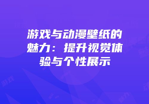 游戏与动漫壁纸的魅力：提升视觉体验与个性展示