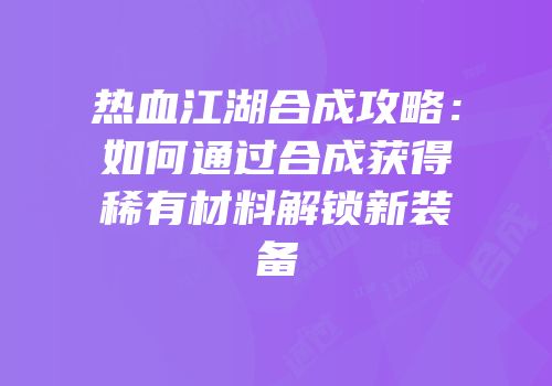 热血江湖合成攻略:如何通过合成获得稀有材料解锁新装备