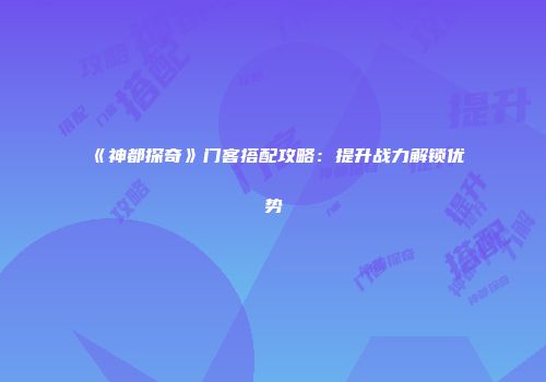《神都探奇》门客搭配攻略：提升战力解锁优势