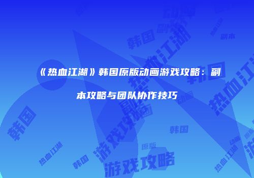 《热血江湖》韩国原版动画游戏攻略：副本攻略与团队协作技巧