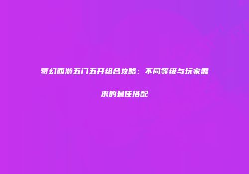 梦幻西游五门五开组合攻略：不同等级与玩家需求的最佳搭配