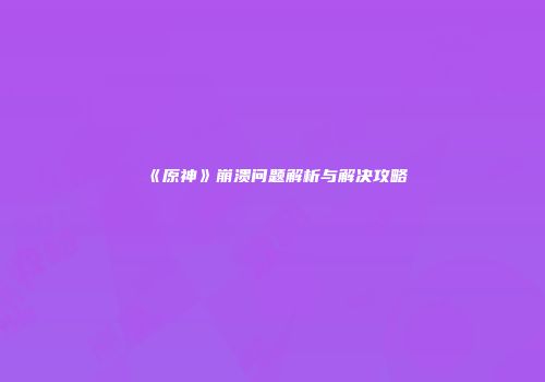 《原神》崩溃问题解析与解决攻略