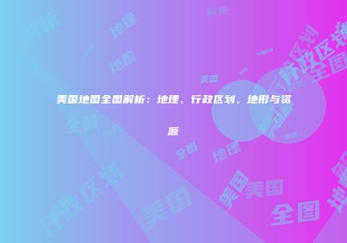 美国地图全图解析：地理、行政区划、地形与资源