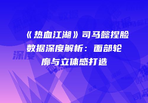 《热血江湖》司马懿捏脸数据深度解析：面部轮廓与立体感打造