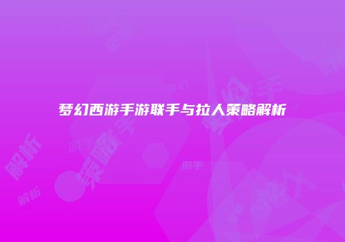 梦幻西游手游联手与拉人策略解析