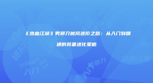 《热血江湖》男邪刀披风进阶之路：从入门到精通的装备进化策略