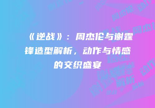 《逆战》：周杰伦与谢霆锋造型解析，动作与情感的交织盛宴