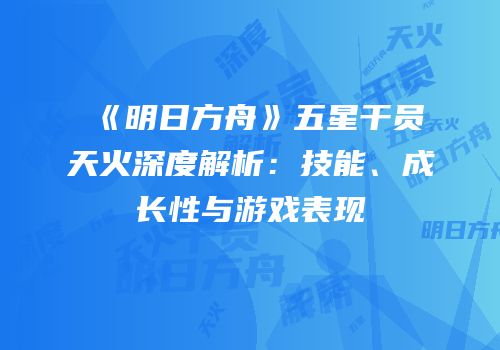 《明日方舟》五星干员天火深度解析：技能、成长性与游戏表现