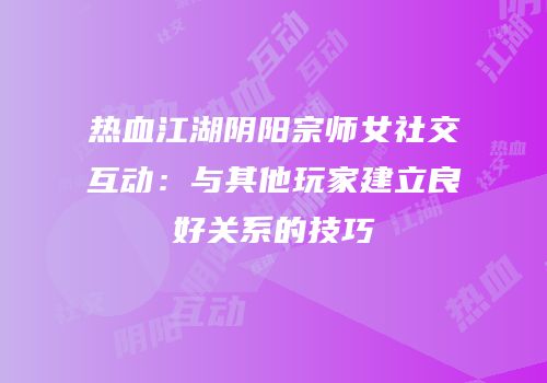 热血江湖阴阳宗师女社交互动：与其他玩家建立良好关系的技巧