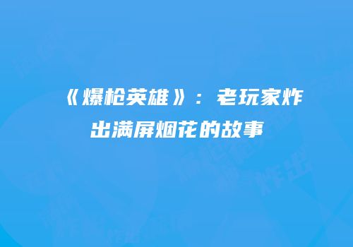 《爆枪英雄》：老玩家炸出满屏烟花的故事